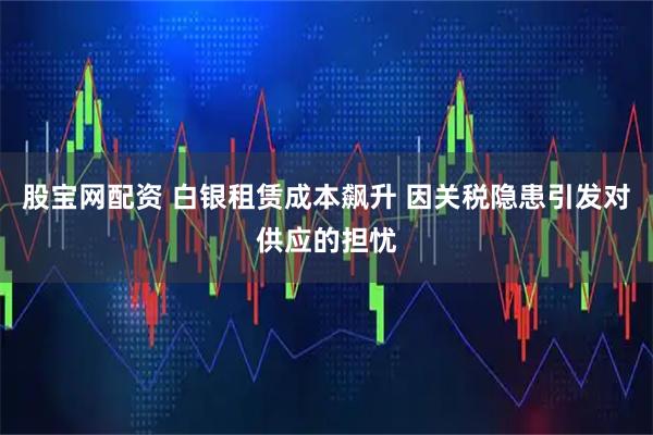 股宝网配资 白银租赁成本飙升 因关税隐患引发对供应的担忧