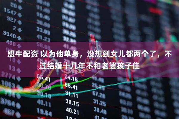 盟牛配资 以为他单身，没想到女儿都两个了，不过结婚十几年不和老婆孩子住