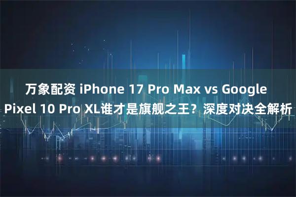 万象配资 iPhone 17 Pro Max vs Google Pixel 10 Pro XL谁才是旗舰之王？深度对决全解析