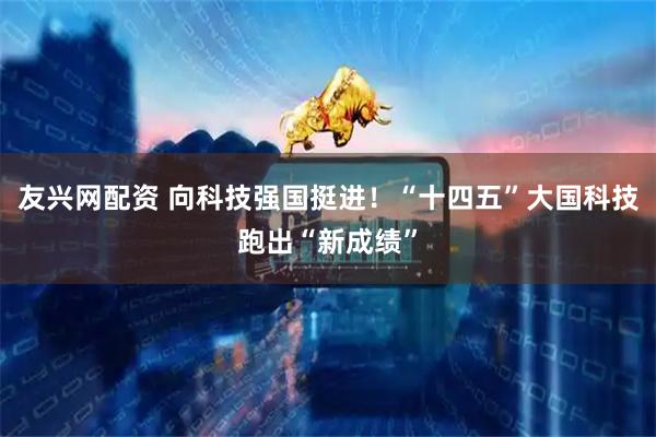 友兴网配资 向科技强国挺进！“十四五”大国科技跑出“新成绩”