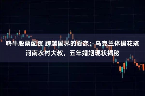 嗨牛股票配资 跨越国界的爱恋：乌克兰体操花嫁河南农村大叔，五年婚姻现状揭秘