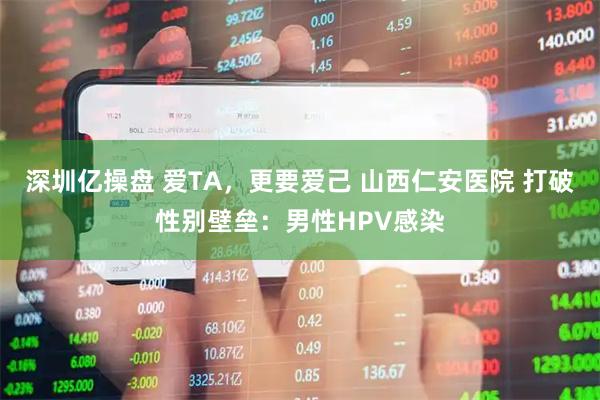 深圳亿操盘 爱TA，更要爱己 山西仁安医院 打破性别壁垒：男性HPV感染