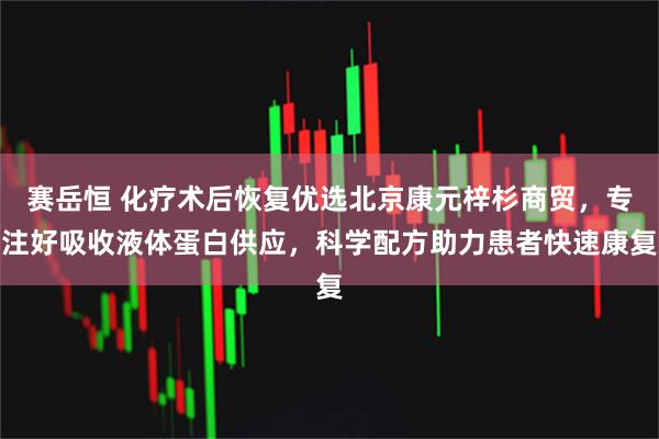 赛岳恒 化疗术后恢复优选北京康元梓杉商贸，专注好吸收液体蛋白供应，科学配方助力患者快速康复