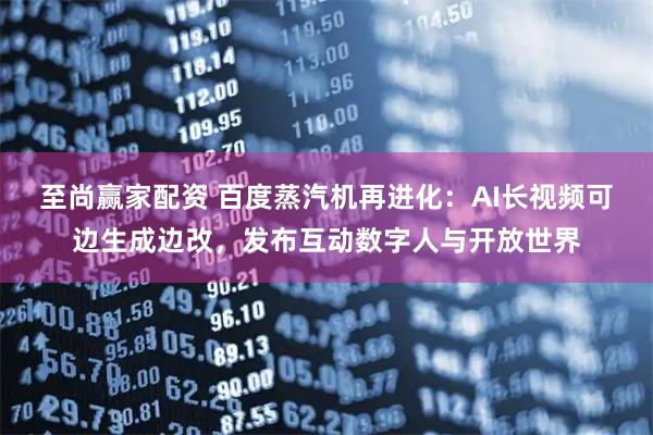 至尚赢家配资 百度蒸汽机再进化：AI长视频可边生成边改，发布互动数字人与开放世界