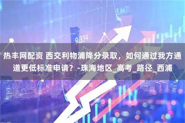 热丰网配资 西交利物浦降分录取，如何通过我方通道更低标准申请？-珠海地区_高考_路径_西浦