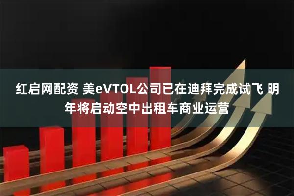 红启网配资 美eVTOL公司已在迪拜完成试飞 明年将启动空中出租车商业运营