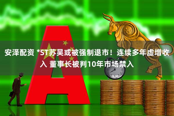 安泽配资 *ST苏吴或被强制退市！连续多年虚增收入 董事长被判10年市场禁入