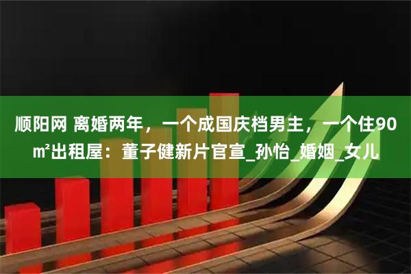 顺阳网 离婚两年，一个成国庆档男主，一个住90㎡出租屋：董子健新片官宣_孙怡_婚姻_女儿