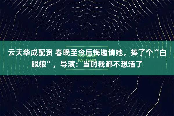 云天华成配资 春晚至今后悔邀请她，捧了个“白眼狼”，导演：当时我都不想活了