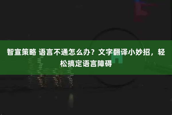 智宣策略 语言不通怎么办？文字翻译小妙招，轻松搞定语言障碍