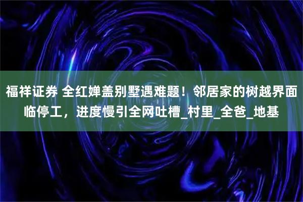 福祥证券 全红婵盖别墅遇难题！邻居家的树越界面临停工，进度慢引全网吐槽_村里_全爸_地基