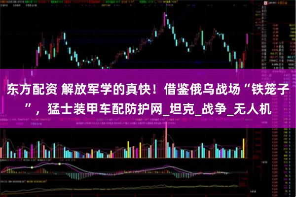 东方配资 解放军学的真快！借鉴俄乌战场“铁笼子”，猛士装甲车配防护网_坦克_战争_无人机