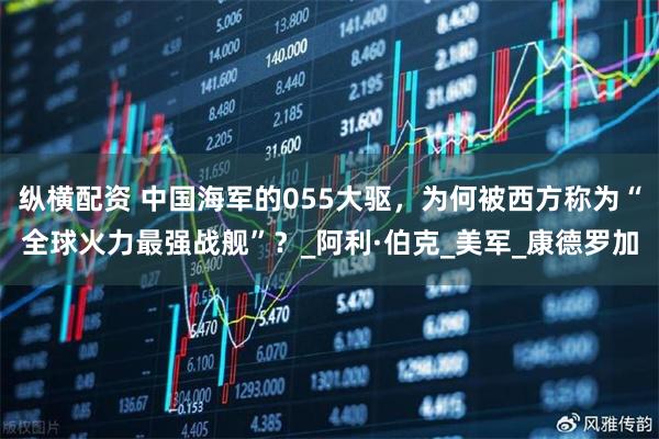 纵横配资 中国海军的055大驱，为何被西方称为“全球火力最强战舰”？_阿利·伯克_美军_康德罗加